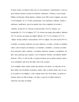 El abuso escolar y la violencia tienen que ver con la tolerancia y discriminación, es por eso
que la Primera Encuesta Nacional de Exclusión, Intolerancia y Violencia en las Escuelas
Públicas de Educación Media Superior, realizada por la SEP, revela lo siguiente que de los
13,104 estudiantes de 15 a 19 años, pertenecientes a los subsistemas federales, estatales y
autónomos, manifestaron que no les gustaría tener como compañeros de escuela a:
-Enfermos de sida (54 %). -Personas no heterosexuales (52.8 %).-Alumnos con
discapacidad (51.1 %).-Un indígena (47.7 %).-Jóvenes que tengan ideas políticas diferentes
(38.3 %).-Jóvenes que tengan una religión diferente (35.1 %).-Un extranjero (31.6 %).
-Alguien de baja condición socioeconómica (30.9 %).-Alguien otro color de piel (30.9 %).
La familia es la primera institución que ejerce influencia en el niño, en donde se enseñaban
valores como el respeto y la tolerancia y se transmiten, costumbres y creencias por medio
de la convivencia diaria. Asimismo, es la primera institución educativa y socializadora del
niño, “pues desde que nace comienza a vivir la influencia formativa del ambiente familiar”
(Guevara, 1996, p. 7). Para un niño, es de gran relevancia que sus padres muestren interés
en sus actividades tanto de la vida diaria como en las escolares.
En la actualidad existen muchos padres que muestran poco interés a la educación de sus
hijos debido a las necesidades económicas muchos niños se quedan tiempo solos en casa
ya los padres se ven obligados, a salir a trabajar todo el día. Por lo mismo, los padres no
muestran interés por falta de tiempo y los niños a causa de su soledad, pierden la
motivación que surge en el hogar.
 