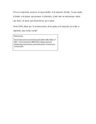 Por eso es importante promover un apoyo familiar en la educación del niño. Ya que cuando
la familia es la primera que promueve la educación, el niño tiene un autoconcepto mucho
más fuerte y la fuerza para desenvolverse por sí mismo.
Nord (1998), afirma que “el involucramiento de los padres en la educación de su hijo es
importante para el éxito escolar”.
Referencias:
RevistaIberoamericanade Educación(ISSN:1681-5653) n.º
40/2 – 10 de octubre de 2006 EDITA: Organizaciónde
EstadosIberoamericanos paralaEducación,la Cienciayla
Cultura(OEI)
 