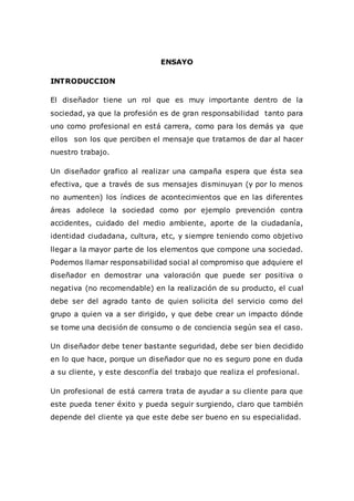 ENSAYO
INTRODUCCION
El diseñador tiene un rol que es muy importante dentro de la
sociedad, ya que la profesión es de gran responsabilidad tanto para
uno como profesional en está carrera, como para los demás ya que
ellos son los que perciben el mensaje que tratamos de dar al hacer
nuestro trabajo.
Un diseñador grafico al realizar una campaña espera que ésta sea
efectiva, que a través de sus mensajes disminuyan (y por lo menos
no aumenten) los índices de acontecimientos que en las diferentes
áreas adolece la sociedad como por ejemplo prevención contra
accidentes, cuidado del medio ambiente, aporte de la ciudadanía,
identidad ciudadana, cultura, etc, y siempre teniendo como objetivo
llegar a la mayor parte de los elementos que compone una sociedad.
Podemos llamar responsabilidad social al compromiso que adquiere el
diseñador en demostrar una valoración que puede ser positiva o
negativa (no recomendable) en la realización de su producto, el cual
debe ser del agrado tanto de quien solicita del servicio como del
grupo a quien va a ser dirigido, y que debe crear un impacto dónde
se tome una decisión de consumo o de conciencia según sea el caso.
Un diseñador debe tener bastante seguridad, debe ser bien decidido
en lo que hace, porque un diseñador que no es seguro pone en duda
a su cliente, y este desconfía del trabajo que realiza el profesional.
Un profesional de está carrera trata de ayudar a su cliente para que
este pueda tener éxito y pueda seguir surgiendo, claro que también
depende del cliente ya que este debe ser bueno en su especialidad.
 