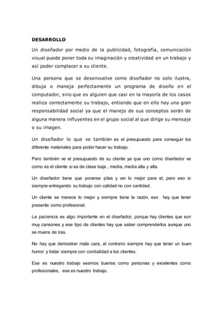 DESARROLLO
Un diseñador por medio de la publicidad, fotografía, comunicación
visual puede poner toda su imaginación y creatividad en un trabajo y
así poder complacer a su cliente.
Una persona que se desenvuelve como diseñador no solo ilustra,
dibuja o maneja perfectamente un programa de diseño en el
computador, sino que es alguien que casi en la mayoría de los casos
realiza correctamente su trabajo, entiende que en ello hay una gran
responsabilidad social ya que el manejo de sus conceptos serán de
alguna manera influyentes en el grupo social al que dirige su mensaje
o su imagen.
Un diseñador lo que ve también es el presupuesto para conseguir los
diferente materiales para poder hacer su trabajo.
Pero también ve el presupuesto de su cliente ya que uno como diseñador ve
como es el cliente si es de clase baja , media, media alta y alta.
Un diseñador tiene que ponerse pilas y ver lo mejor para el, pero eso si
siempre entregando su trabajo con calidad no con cantidad.
Un cliente se merece lo mejor y siempre tiene la razón, eso hay que tener
presente como profesional.
La paciencia es algo importante en el diseñador, porque hay clientes que son
muy cansones y ese tipo de clientes hay que saber comprenderlos aunque uno
se muera de iras.
No hay que demostrar mala cara, al contrario siempre hay que tener un buen
humor y tratar siempre con cordialidad a los clientes.
Ese es nuestro trabajo seamos buenos como personas y excelentes como
profesionales, ese es nuestro trabajo.
 