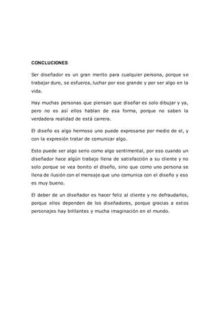 CONCLUCIONES
Ser diseñador es un gran merito para cualquier persona, porque se
trabajar duro, se esfuerza, luchar por ese grande y por ser algo en la
vida.
Hay muchas personas que piensan que diseñar es solo dibujar y ya,
pero no es así ellos hablan de esa forma, porque no saben la
verdadera realidad de está carrera.
El diseño es algo hermoso uno puede expresarse por medio de el, y
con la expresión tratar de comunicar algo.
Esto puede ser algo serio como algo sentimental, por eso cuando un
diseñador hace algún trabajo llena de satisfacción a su cliente y no
solo porque se vea bonito el diseño, sino que como uno persona se
llena de ilusión con el mensaje que uno comunica con el diseño y eso
es muy bueno.
El deber de un diseñador es hacer feliz al cliente y no defraudarlos,
porque ellos dependen de los diseñadores, porque gracias a estos
personajes hay brillantes y mucha imaginación en el mundo.
 