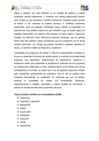 objeto a diseñar, con más facilidad, en la pantalla de gráficos, y puede
considerar diseños alternativos, o modificar con rapidez determinado diseño,
para cumplir con los requisitos o cambios necesarios. Después puede someter
el diseño a una variedad de análisis técnicos, e identificar problemas
potenciales, como por ejemplo, demasiada carga o flexión. La velocidad y la
precisión de esos análisis superan en gran medida lo que se puede lograr con
métodos tradicionales. El sistema CAD produce en forma rápida y exacta los
modelos de definición para fabricación (working drawings), que en general
tienen más alta calidad y mejor consistencia que los producidos con el dibujo
manual tradicional. Los dibujos se pueden reproducir cualquier cantidad de
veces, y a distintos niveles de reducción y ampliación.
Actualmente los programas de diseño o CAD han revolucionado la manera en
la que se desarrolla el proceso de diseño desde un producto muy simple hasta
proyectos muy elaborados. Anteriormente los diseñadores, ingenieros y
arquitectos tenían que representar la visualización preliminar de sus proyectos
con ilustraciones elaboradas a mano, posteriormente con la introducción de las
computadoras al mercado se podía hacer uso de algunos programas simples
para representar gráficamente los proyectos. Hoy en día se pueden crear
imágenes foto-realistas de modelados de productos que aun no existen,
teniendo la posibilidad de evaluar sus dimensiones, apariencia,
especificaciones y detalles, ensambles e incluso análisis de movimiento y
calculo de resistencia entre otros parámetros técnicos.
Tipos de diseño asistido por computadoras (CAD)
TinkerCAD
FreeCAD o LibreCAD
BlocksCAD
CREO
Fusión 360 °
Solidworks
AutoCAD
CATIA
OpenSCAD
 