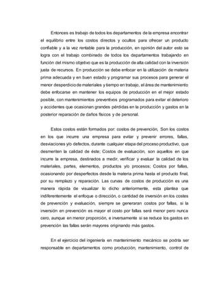 Entonces es trabajo de todos los departamentos de la empresa encontrar
el equilibrio entre los costos directos y ocultos para ofrecer un producto
confiable y a la vez rentable para la producción, en opinión del autor esto se
logra con el trabajo combinado de todos los departamentos trabajando en
función del mismo objetivo que es la producción de alta calidad con la inversión
justa de recursos. En producción se debe enfocar en la utilización de materia
prima adecuada y en buen estado y programar sus procesos para generar el
menor desperdiciode materiales y tiempo en trabajo, el área de mantenimiento
debe enfocarse en mantener los equipos de producción en el mejor estado
posible, con mantenimientos preventivos programados para evitar el deterioro
y accidentes que ocasionan grandes pérdidas en la producción y gastos en la
posterior reparación de daños físicos y de personal.
Estos costos están formados por: costos de prevención, Son los costos
en los que incurre una empresa para evitar y prevenir errores, fallas,
desviaciones y/o defectos, durante cualquier etapa del proceso productivo, que
desmeriten la calidad de éste; Costos de evaluación, son aquellos en que
incurre la empresa, destinados a medir, verificar y evaluar la calidad de los
materiales, partes, elementos, productos y/o procesos; Costos por fallas,
ocasionando por desperfectos desde la materia prima hasta el producto final,
por su remplazo y reparación. Las curvas de costos de producción es una
manera rápida de visualizar lo dicho anteriormente, esta plantea que
indiferentemente el enfoque o dirección, o cantidad de inversión en los costes
de prevención y evaluación, siempre se generaran costos por fallas, si la
inversión en prevención es mayor el costo por fallas será menor pero nunca
cero, aunque en menor proporción, e inversamente si se reduce los gastos en
prevención las fallas serán mayores originando más gastos.
En el ejercicio del ingeniería en mantenimiento mecánico se podría ser
responsable en departamentos como producción, mantenimiento, control de
 