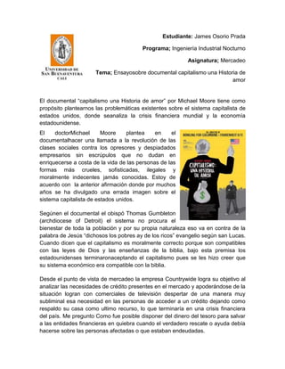 Estudiante: James Osorio Prada

                                         Programa; Ingeniería Industrial Nocturno

                                                           Asignatura; Mercadeo

                      Tema; Ensayosobre documental capitalismo una Historia de
                                                                         amor


El documental “capitalismo una Historia de amor” por Michael Moore tiene como
propósito plantearnos las problemáticas existentes sobre el sistema capitalista de
estados unidos, donde seanaliza la crisis financiera mundial y la economía
estadounidense.
El    doctorMichael      Moore     plantea    en     el
documentalhacer una llamada a la revolución de las
clases sociales contra los opresores y despiadados
empresarios sin escrúpulos que no dudan en
enriquecerse a costa de la vida de las personas de las
formas más crueles, sofisticadas, ilegales y
moralmente indecentes jamás conocidas. Estoy de
acuerdo con la anterior afirmación donde por muchos
años se ha divulgado una errada imagen sobre el
sistema capitalista de estados unidos.

Segúnen el documental el obispó Thomas Gumbleton
(archdiocese of Detroit) el sistema no procura el
bienestar de toda la población y por su propia naturaleza eso va en contra de la
palabra de Jesús “dichosos los pobres ay de los ricos” evangelio según san Lucas.
Cuando dicen que el capitalismo es moralmente correcto porque son compatibles
con las leyes de Dios y las enseñanzas de la biblia, bajo esta premisa los
estadounidenses terminaronaceptando el capitalismo pues se les hizo creer que
su sistema económico era compatible con la biblia.

Desde el punto de vista de mercadeo la empresa Countrywide logra su objetivo al
analizar las necesidades de crédito presentes en el mercado y apoderándose de la
situación logran con comerciales de televisión despertar de una manera muy
subliminal esa necesidad en las personas de acceder a un crédito dejando como
respaldo su casa como ultimo recurso, lo que terminaría en una crisis financiera
del país. Me pregunto Como fue posible disponer del dinero del tesoro para salvar
a las entidades financieras en quiebra cuando el verdadero rescate o ayuda debía
hacerse sobre las personas afectadas o que estaban endeudadas.
 