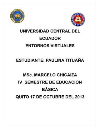 UNIVERSIDAD CENTRAL DEL
ECUADOR
ENTORNOS VIRTUALES
ESTUDIANTE: PAULINA TITUAÑA
MSc. MARCELO CHICAIZA
IV SEMESTRE DE EDUCACIÓN
BÁSICA
QUITO 17 DE OCTUBRE DEL 2013

 