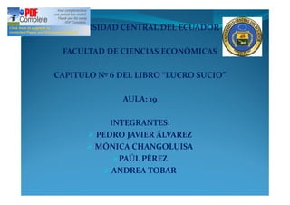 UNIVERSIDAD CENTRAL DEL ECUADOR

 FACULTAD DE CIENCIAS ECONÓMICAS

CAPITULO Nº 6 DEL LIBRO LUCRO SUCIO

              AULA: 19

           INTEGRANTES:
      Ø PEDRO JAVIER ÁLVAREZ
      Ø MÓNICA CHANGOLUISA
            ØPAÚL PÉREZ
         Ø ANDREA TOBAR
 