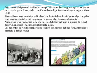 la ventaja de los prestamos hipotecarios  es que : se devuelve el dinero  a un interés bastante modesto .El inconveniente es enorme ya que  no solo puede que uno llegue a ver el interés que le debían sino que puede perder  una sustancial parte de dinero que ha prestado .Si el valor del activo sube consiguen una parte de los beneficios ,por ello los inversores en la bolsa de valores están dispuestos asumir    riesgos mucho mayores que los bancos tradicionales .Lamentablemente , para el propietario medio de una vivienda , acudir ala bolsa para ganar dinero y comprarse una nueva casa no es posible . la  única opción real es el banco . 