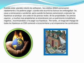 La disponibilidad de crédito fácil  hizo que se abarrotara el mercado inmobiliario , produciendo una enorme inflación en el valor de las casas estadounidenses.Además la estructura de las finanzas hipotecarias , en la mayor parte de Estados Unidos  esta sometida bastantes efectos de riesgo moral poco  habituales  debido a que todos esos prestamos son no exigibles  lo que significa que un apersona no paga su hipoteca , el prestamista puede embargar la casa , pero no puede ir después  contra ninguno de los  otros activos de esa persona. debido a esto cuando alguien tiene un patrimonio inmobiliario negativo ( cuando el valor de la hipoteca excede el valor de la casa ) tiene un incentivo a , sencillamente deja de pagar .Con esto en mente es fácil ver como el impago de una persona podría tener un efecto cascada . muchos prestamos que se concedieron se caracterizaban por unos bajos tipos iníciales , que comenzaron a subir a los dos o tres años . mucha gente compro sin dinero  para la entrada y fue haciendo  pagos q apenas cubrían los interés de sus prestamos  y mucho menos reducida el capital .