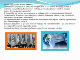 Cuando estos  grandes interés los asfixiaron , los créditos NINJA comenzaron rápidamente a no poderse pagar .cuando esto ocurrió los bancos los embargaban  las casas y comenzaron a venderlas .pero cuando los bancos comenzaron a ejecutar las hipotecas se produjo  una caída en los precios reales  de las propiedades .los precios cayeron , y muchos mas propietarios se encontraron con un patrimonio inmobiliario negativo , incentivándoles a no pagar sus hipotecas .`Por tanto , el riesgo del impago de todas las hipotecas en CDO comenzó a incrementarse y así empeoraron las condiciones 