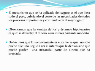      Conclusiones:El tema de los seguros se lo puede ver de diferentes maneras, pero sin duda esto es un beneficio para las personas ya que ante un accidente van a quedar cubiertos por este, ya que nadie está exento de sufrir un accidente es por lo que nos sirve.Las sociedades tradicionales cazadoras-recolectoras, que con frecuencia se hallan muy próximas al nivel de subsistencia, estás mucho más preocupadas por la cobertura conjunta que por las ganancias del comercio.