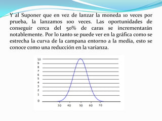 Para entender a los seguros se parte de un ejemplo simple, las personas están propensas a sufrir accidentes ya sea en el trabajo o en otro sitio; si por causas como la mala suerte una persona sufre un accidente y los costos de su tratamiento son muy caros, tal vez la persona no tenga el dinero para poder pagarlo, pero si está asegurada, el seguro asume el gasto, ahí sirven las aportaciones de las demás personas. Entonces diríamos que los seguros producen beneficios mutuos a través del fenómeno conocido como la “ley de los grandes números”Un claro ejemplo de esto es el lanzamiento de una moneda, existe la probabilidad del 50% de que salga cara y el otro 50% de que salga cruz, pero si tiramos la moneda 10 veces no es probable que se consiga exactamente 5 caras y 5 cruces. 