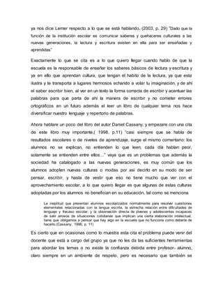 ya nos dice Lerner respecto a lo que se está hablando. (2003, p. 29) ”Dado que la
función de la institución escolar es comunicar saberes y quehaceres culturales a las
nuevas generaciones, la lectura y escritura existen en ella para ser enseñadas y
aprendidas”
Exactamente lo que se cita es a lo que quiero llegar cuando hablo de que la
escuela es la responsable de enseñar los saberes básicos de lectura y escritura y
ya en ello que aprendan cultura, que tengan el habito de la lectura, ya que esta
ilustra y te transporta a lugares hermosos echando a volar tu imaginación, y de ahí
el saber escribir bien, al ver en un texto la forma correcta de escribir y acentuar las
palabras para que parta de ahí la manera de escribir y no cometer errores
ortográficos en un futuro además el leer un libro de cualquier tema nos hace
diversificar nuestro lenguaje y repertorio de palabras.
Ahora hablare un poco del libro del autor Daniel Cassany, y empezare con una cita
de este libro muy importante,( 1998, p.11) “casi siempre que se habla de
resultados escolares o de niveles de aprendizaje, surge el mismo comentario: los
alumnos no se explican, no entienden lo que leen, cada día hablan peor,
solamente se entienden entre ellos…” vaya que es un problemas que además la
sociedad ha catalogado a las nuevas generaciones, es muy común que los
alumnos adopten nuevas culturas o modas por asi decirlo en su modo de ser
pensar, escribir, y hasta de vestir que eso no tiene mucho que ver con el
aprovechamiento escolar, a lo que quiero llegar es que algunas de estas culturas
adoptadas por los alumnos no benefician en su educación, tal como se menciona
La ineptitud que presentan alumnos escolarizados normalmente para resolver cuestiones
elementales relacionadas con la lengua escrita, la estrecha relación entre dificultades de
lenguaje y fracaso escolar, y la observación directa de jóvenes y adolescentes incapaces
de salir airosos de situaciones cotidianas que implican una cierta elaboración intelectual,
tiene que obligarnos a pensar que hay algo en la escuela que no funciona como debería de
hacerlo.(Cassany, 1998, p. 11)
Es cierto que en ocasionas como lo muestra esta cita el problema puede venir del
docente que está a cargo del grupo ya que no les da las suficientes herramientas
para abordar los temas o no existe la confianza debida entre profesor- alumno,
claro siempre en un ambiente de respeto, pero es necesario que también se
 