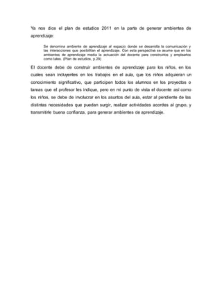 Ya nos dice el plan de estudios 2011 en la parte de generar ambientes de
aprendizaje:
Se denomina ambiente de aprendizaje al espacio donde se desarrolla la comunicación y
las interacciones que posibilitan el aprendizaje. Con esta perspectiva se asume que en los
ambientes de aprendizaje media la actuación del docente para construirlos y emplearlos
como tales. (Plan de estudios, p.29)
El docente debe de construir ambientes de aprendizaje para los niños, en los
cuales sean incluyentes en los trabajos en el aula, que los niños adquieran un
conocimiento significativo, que participen todos los alumnos en los proyectos o
tareas que el profesor les indique, pero en mi punto de vista el docente así como
los niños, se debe de involucrar en los asuntos del aula, estar al pendiente de las
distintas necesidades que puedan surgir, realizar actividades acordes al grupo, y
transmitirle buena confianza, para generar ambientes de aprendizaje.
 