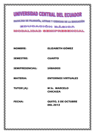 NOMBRE: ELIZABETH GÓMEZ
SEMESTRE: CUARTO
SEMIPRESENCIAL: SÁBADOS
MATERIA: ENTORNOS VIRTUALES
TUTOR (A): M Sc. MARCELO
CHICAIZA
FECHA: QUITO, 5 DE OCTUBRE
DEL 2013
 