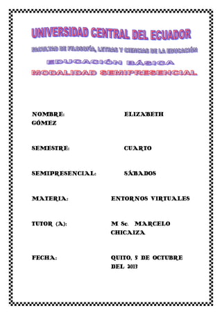 NOMBRE: ELIZABETH
GÓMEZ
SEMESTRE: CUARTO
SEMIPRESENCIAL: SÁBADOS
MATERIA: ENTORNOS VIRTUALES
TUTOR (A): M Sc. MARCELO
CHICAIZA
FECHA: QUITO, 5 DE OCTUBRE
DEL 2013
 