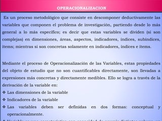 OPERACIONALIZACION
Es un proceso metodológico que consiste en descomponer deductivamente las
variables que componen el problema de investigación, partiendo desde lo más
general a lo más específico; es decir que estas variables se dividen (si son
complejas) en dimensiones, áreas, aspectos, indicadores, índices, subíndices,
ítems; mientras si son concretas solamente en indicadores, índices e ítems.
Mediante el proceso de Operacionalización de las Variables, estas propiedades
del objeto de estudio que no son cuantificables directamente, son llevadas a
expresiones más concretas y directamente medibles. Ello se logra a través de la
derivación de la variable en:
 Las dimensiones de la variable
 Indicadores de la variable
 Las variables deben ser definidas en dos formas: conceptual y
operacionalmente.
 
