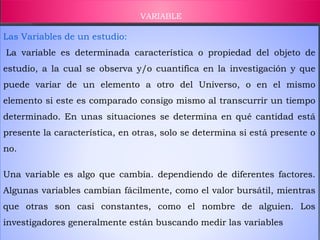 VARIABLE
Las Variables de un estudio:
La variable es determinada característica o propiedad del objeto de
estudio, a la cual se observa y/o cuantifica en la investigación y que
puede variar de un elemento a otro del Universo, o en el mismo
elemento si este es comparado consigo mismo al transcurrir un tiempo
determinado. En unas situaciones se determina en qué cantidad está
presente la característica, en otras, solo se determina si está presente o
no.
Una variable es algo que cambia. dependiendo de diferentes factores.
Algunas variables cambian fácilmente, como el valor bursátil, mientras
que otras son casi constantes, como el nombre de alguien. Los
investigadores generalmente están buscando medir las variables
 