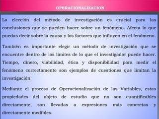 La elección del método de investigación es crucial para las
conclusiones que se pueden hacer sobre un fenómeno. Afecta lo que
puedas decir sobre la causa y los factores que influyen en el fenómeno.
También es importante elegir un método de investigación que se
encuentre dentro de los límites de lo que el investigador puede hacer.
Tiempo, dinero, viabilidad, ética y disponibilidad para medir el
fenómeno correctamente son ejemplos de cuestiones que limitan la
investigación
Mediante el proceso de Operacionalización de las Variables, estas
propiedades del objeto de estudio que no son cuantificables
directamente, son llevadas a expresiones más concretas y
directamente medibles.
OPERACIONALIZACION
 