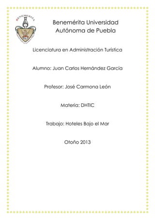 Benemérita Universidad
Autónoma de Puebla
Licenciatura en Administración Turística

Alumno: Juan Carlos Hernández García

Profesor: José Carmona León

Materia: DHTIC

Trabajo: Hoteles Bajo el Mar

Otoño 2013

 