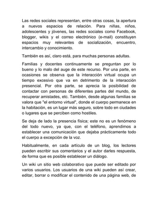 Las redes sociales representan, entre otras cosas, la apertura
a nuevos espacios de relación. Para niñas, niños,
adolescentes y jóvenes, las redes sociales como Facebook,
blogger, wikis y el correo electrónico (e-mail) constituyen
espacios muy relevantes de socialización, encuentro,
intercambio y conocimiento.
También es así, claro está, para muchas personas adultas.
Familias y docentes continuamente se preguntan por lo
bueno y lo malo del auge de este recurso. Por una parte, en
ocasiones se observa que la interacción virtual ocupa un
tiempo excesivo que va en detrimento de la interacción
presencial. Por otra parte, se aprecia la posibilidad de
contactar con personas de diferentes partes del mundo, de
recuperar amistades, etc. También, desde algunas familias se
valora que "el entorno virtual", donde el cuerpo permanece en
la habitación, es un lugar más seguro, sobre todo en ciudades
o lugares que se perciben como hostiles.
Se deja de lado la presencia física; este no es un fenómeno
del todo nuevo, ya que, con el teléfono, aprendimos a
establecer una comunicación que dejaba prácticamente todo
el cuerpo a excepción de la voz.
Habitualmente, en cada artículo de un blog, los lectores
pueden escribir sus comentarios y el autor darles respuesta,
de forma que es posible establecer un diálogo.
Un wiki un sitio web colaborativo que puede ser editado por
varios usuarios. Los usuarios de una wiki pueden así crear,
editar, borrar o modificar el contenido de una página web, de
 