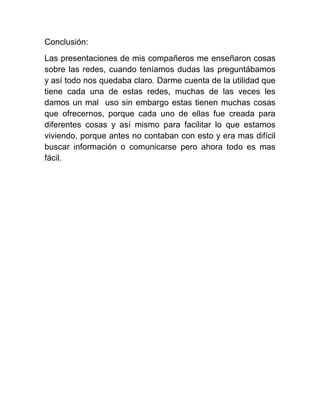 Conclusión:
Las presentaciones de mis compañeros me enseñaron cosas
sobre las redes, cuando teníamos dudas las preguntábamos
y así todo nos quedaba claro. Darme cuenta de la utilidad que
tiene cada una de estas redes, muchas de las veces les
damos un mal uso sin embargo estas tienen muchas cosas
que ofrecernos, porque cada uno de ellas fue creada para
diferentes cosas y así mismo para facilitar lo que estamos
viviendo, porque antes no contaban con esto y era mas difícil
buscar información o comunicarse pero ahora todo es mas
fácil.
 