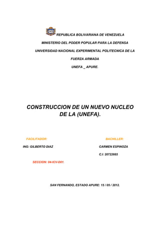 REPUBLICA BOLIVARIANA DE VENEZUELA

           MINISTERIO DEL PODER POPULAR PARA LA DEFENSA

       UNIVERSIDAD NACIONAL EXPERIMENTAL POLITECNICA DE LA

                            FUERZA ARMADA

                             UNEFA _ APURE.




  CONSTRUCCION DE UN NUEVO NUCLEO
           DE LA (UNEFA).



 FACILITADOR:                                     BACHILLER:

ING: GILBERTO DIAZ                            CARMEN ESPINOZA

                                              C.I: 20722665

     SECCION: 04-ICV-D01.




                SAN FERNANDO, ESTADO APURE: 15 / 05 / 2012.
 