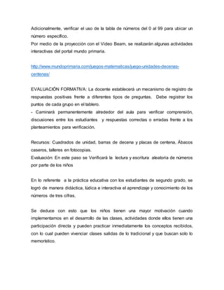 Adicionalmente, verificar el uso de la tabla de números del 0 al 99 para ubicar un
número específico.
Por medio de la proyección con el Video Beam, se realizarán algunas actividades
interactivas del portal mundo primaria.
http://www.mundoprimaria.com/juegos-matematicas/juego-unidades-decenas-
centenas/
EVALUACIÓN FORMATIVA: La docente establecerá un mecanismo de registro de
respuestas positivas frente a diferentes tipos de preguntas. Debe registrar los
puntos de cada grupo en el tablero.
- Caminará permanentemente alrededor del aula para verificar comprensión,
discusiones entre los estudiantes y respuestas correctas o erradas frente a los
planteamientos para verificación.
Recursos: Cuadrados de unidad, barras de decena y placas de centena, Ábacos
caseros, talleres en fotocopias.
Evaluación: En este paso se Verificará la lectura y escritura aleatoria de números
por parte de los niños
En lo referente a la práctica educativa con los estudiantes de segundo grado, se
logró de manera didáctica, lúdica e interactiva el aprendizaje y conocimiento de los
números de tres cifras.
Se deduce con esto que los niños tienen una mayor motivación cuando
implementamos en el desarrollo de las clases, actividades donde ellos tienen una
participación directa y pueden practicar inmediatamente los conceptos recibidos,
con lo cual pueden vivenciar clases salidas de lo tradicional y que buscan solo lo
memorístico.
 