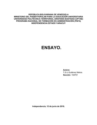 REPÚBLICA BOLIVARIANA DE VENEZUELA
MINISTERIO DEL PODER POPULAR PARA LA EDUCACIÓN UNIVERSITARIA
UNIVERSIDAD POLITÉCNICA TERRITORIAL ARISTIDES BASTIDAS (UPTAB)
PROGRAMA NACIONAL DE FORMACIÓN EN ADMINISTRACIÓN (PNFA)
INDEPENDENCIA ESTADO YARACUY
ENSAYO.
Independencia, 12 de junio de 2018.
Autora:
T.S.U Gutiérrez Melvis
Sección: 154701
 