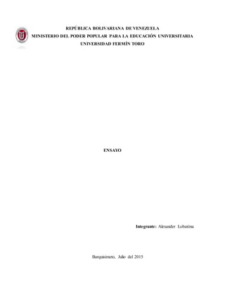 REPÚBLICA BOLIVARIANA DE VENEZUELA
MINISTERIO DEL PODER POPULAR PARA LA EDUCACIÓN UNIVERSITARIA
UNIVERSIDAD FERMÍN TORO
ENSAYO
Integrante: Alexander Lobatóna
Barquisimeto, Julio del 2015
 