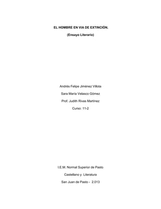 EL HOMBRE EN VIA DE EXTINCIÓN.
(Ensayo Literario)
Andrés Felipe Jiménez Villota
Sara María Velasco Gómez
Prof. Judith Rivas Martínez
Curso: 11-2
I.E.M. Normal Superior de Pasto
Castellano y Literatura
San Juan de Pasto - 2.013
 