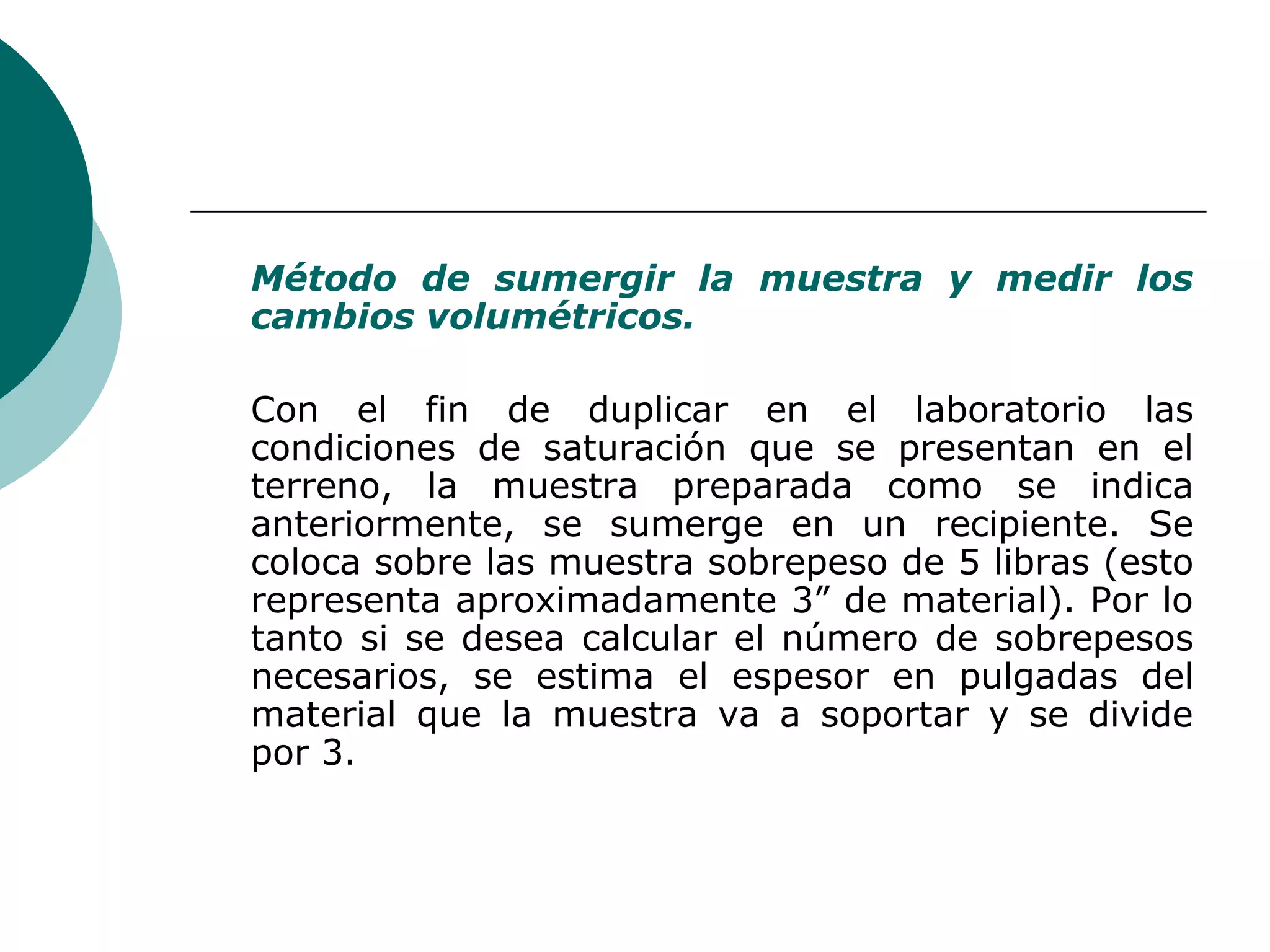 Método de sumergir la muestra y medir los
cambios volumétricos.

Con el fin de duplicar en el laboratorio las
condiciones de saturación que se presentan en el
terreno, la muestra preparada como se indica
anteriormente, se sumerge en un recipiente. Se
coloca sobre las muestra sobrepeso de 5 libras (esto
representa aproximadamente 3” de material). Por lo
tanto si se desea calcular el número de sobrepesos
necesarios, se estima el espesor en pulgadas del
material que la muestra va a soportar y se divide
por 3.
 