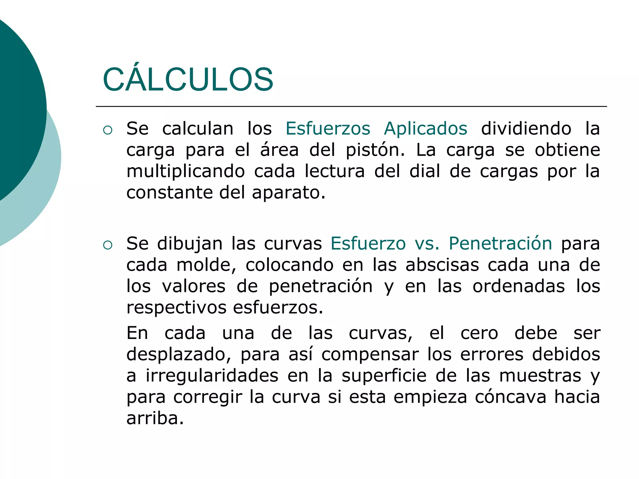 CÁLCULOS
   Se calculan los Esfuerzos Aplicados dividiendo la
    carga para el área del pistón. La carga se obtiene
    multiplicando cada lectura del dial de cargas por la
    constante del aparato.

   Se dibujan las curvas Esfuerzo vs. Penetración para
    cada molde, colocando en las abscisas cada una de
    los valores de penetración y en las ordenadas los
    respectivos esfuerzos.
    En cada una de las curvas, el cero debe ser
    desplazado, para así compensar los errores debidos
    a irregularidades en la superficie de las muestras y
    para corregir la curva si esta empieza cóncava hacia
    arriba.
 