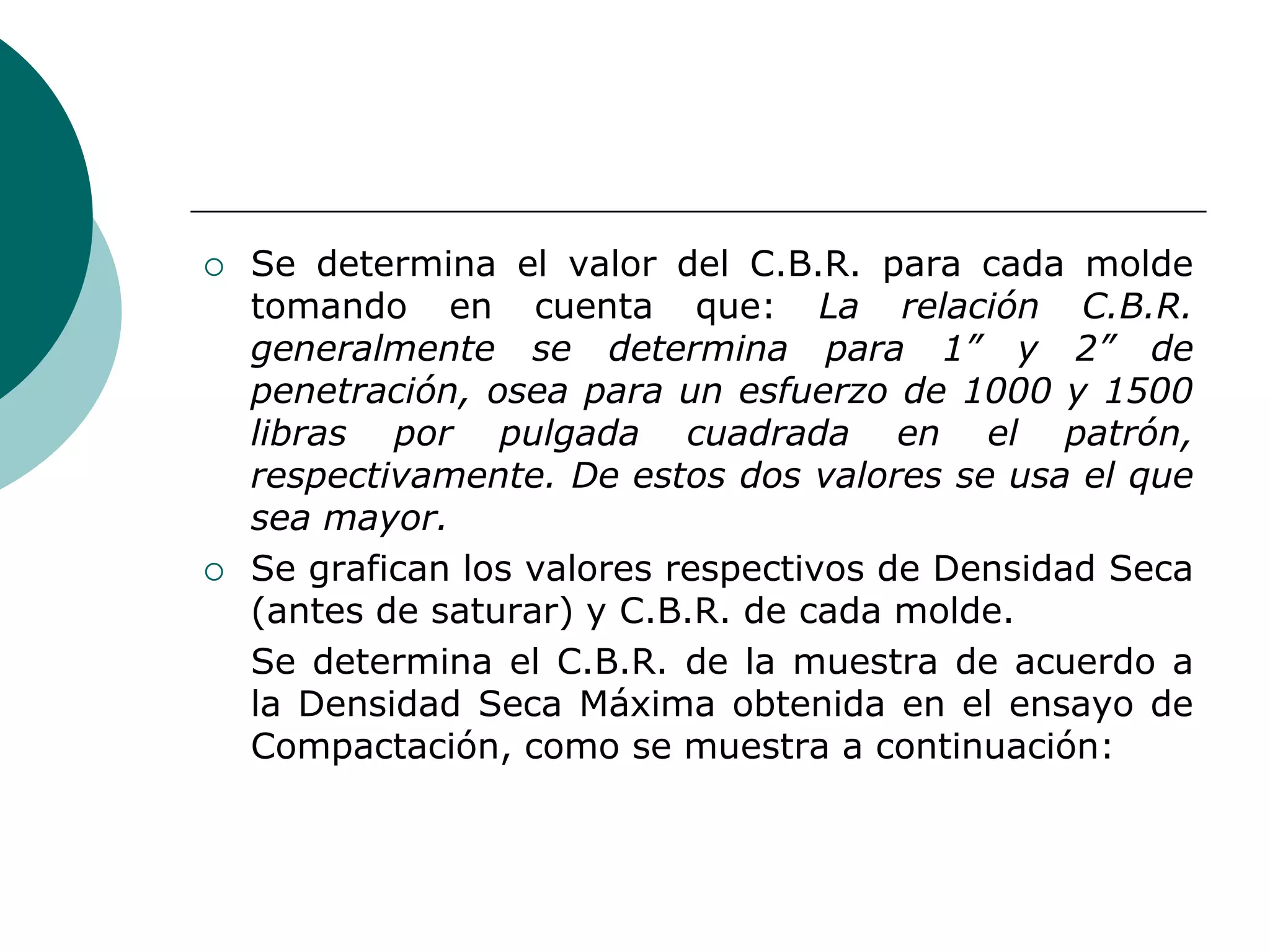    Se determina el valor del C.B.R. para cada molde
    tomando en cuenta que: La relación C.B.R.
    generalmente se determina para 1” y 2” de
    penetración, osea para un esfuerzo de 1000 y 1500
    libras por pulgada cuadrada en el patrón,
    respectivamente. De estos dos valores se usa el que
    sea mayor.
   Se grafican los valores respectivos de Densidad Seca
    (antes de saturar) y C.B.R. de cada molde.
    Se determina el C.B.R. de la muestra de acuerdo a
    la Densidad Seca Máxima obtenida en el ensayo de
    Compactación, como se muestra a continuación:
 
