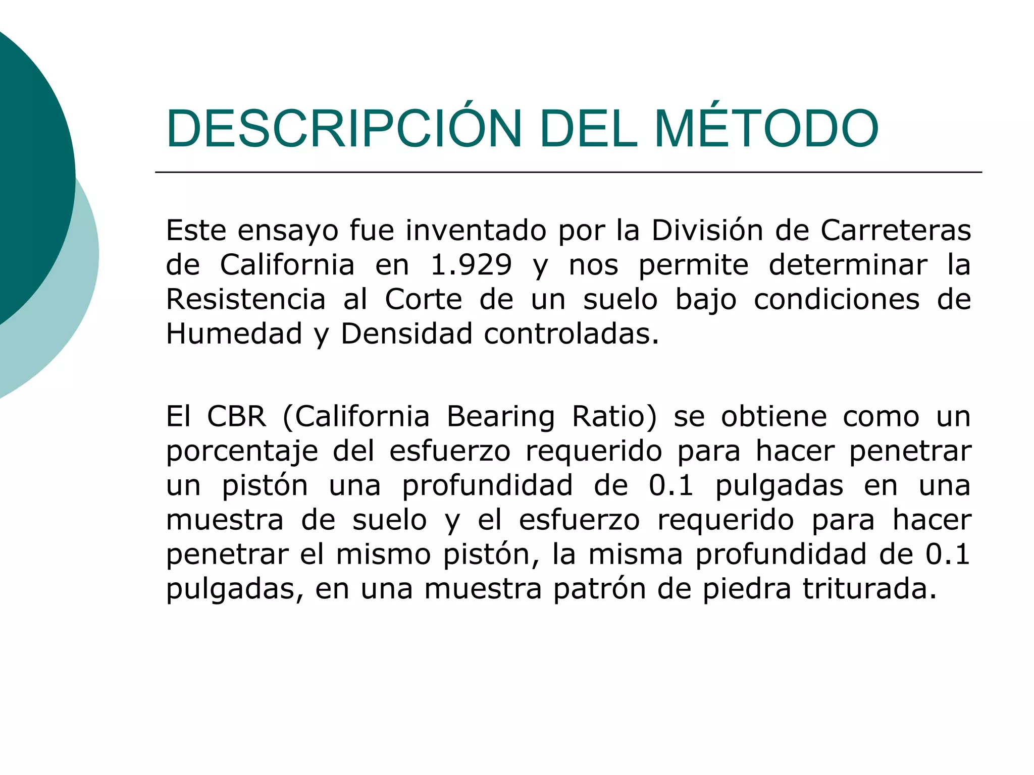 DESCRIPCIÓN DEL MÉTODO
Este ensayo fue inventado por la División de Carreteras
de California en 1.929 y nos permite determinar la
Resistencia al Corte de un suelo bajo condiciones de
Humedad y Densidad controladas.

El CBR (California Bearing Ratio) se obtiene como un
porcentaje del esfuerzo requerido para hacer penetrar
un pistón una profundidad de 0.1 pulgadas en una
muestra de suelo y el esfuerzo requerido para hacer
penetrar el mismo pistón, la misma profundidad de 0.1
pulgadas, en una muestra patrón de piedra triturada.
 