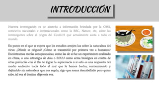Nuestra investigación es de acuerdo a información brindada por la OMS,
noticieros nacionales e internacionales como la BBC, Nature, etc, sobre las
interrogantes sobre el origen del Covid-19 que actualmente azota a todo el
mundo.
En punto en el que se espera que los estudios arrojen luz sobre la naturaleza del
virus: ¿Dónde se originó? ¿Cómo se transmitió por primera vez a humanos?
Encontramos teorías conspiranoicas; como las de si fue un experimento realizado
en china, o una estrategia de Asia o EEUU como arma biológica en contra de
otras potencias con el fin de lograr la supremacía o si esto es una respuesta del
medio ambiente hacia todo el mal que le hemos hecho, contaminando y
dejándolo sin naturaleza que nos regala, algo que suena descabellado pero quien
sabe, tal vez el destino elige esta vez.
INTRODUCCIÓN
 