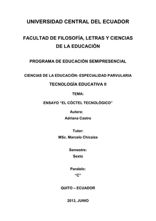 UNIVERSIDAD CENTRAL DEL ECUADOR
FACULTAD DE FILOSOFÍA, LETRAS Y CIENCIAS
DE LA EDUCACIÓN
PROGRAMA DE EDUCACIÓN SEMIPRESENCIAL
CIENCIAS DE LA EDUCACIÓN- ESPECIALIDAD PARVULARIA
TECNOLOGÍA EDUCATIVA II
TEMA:
ENSAYO “EL CÓCTEL TECNOLÓGICO”
Autora:
Adriana Castro
Tutor:
MSc. Marcelo Chicaiza
Semestre:
Sexto
Paralelo:
“C”
QUITO – ECUADOR
2013, JUNIO
 