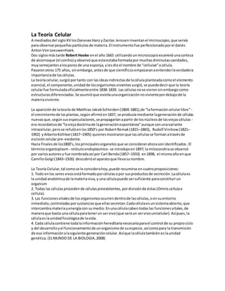 La Teoría Celular
A mediadosdel sigloXV losDanesesHanzyZacrías Jensseninventanel microscopio,que servía
para observarpequeñaspartículasde materia.El instrumentofue perfeccionadoporel danés
AntonVonLeeuwenhoek.
Dos siglosmástarde Robert Hooke enel año 1665 utilizandounmicroscopioexaminóunacorteza
de alcornoque (el corcho) yobservóque estaestabaformadapor muchasdiminutascavidades,
muysemejantesalosporosde una esponja,ylesdioel nombre de "cellulae"océlula.
Pasaronotros 175 años, sinembargo,antesde que científicosempezaranaentenderlaverdadera
importanciade lascélulas.
La teoríacelular,surgióportanto con lasideasindirectasde lacélulaplanteadacomoel elemento
esencial,el componente,unidadde losorganismosvivientessurgió,se puededecirque la teoría
celularfue formuladaoficialmenteentre 1838-1839. Las célulasnose vieronsinembargocomo
estructurasdiferenciadas.Se asumióque existíaunaorganizaciónnovivientepordebajode la
materiaviviente.
La apariciónde lateoría de Matthias JakobSchleiden(1804-1881),de “laformacióncelularlibre” -
el crecimientode lasplantas,segúnafirmóen1837, se producía mediante lageneraciónde células
nuevasque,segúnsusespeculaciones,se propagaríanapartir de losnúcleosde lasviejascélulas -
era recordativode “laviejadoctrinade lageneraciónespontánea”aunque conunavariante
intracelular,perose refutóenlos1850’s por RobertRemak(1815–1865), Rudolf Virchow (1821–
1902) yAlbertoKölliker(1817–1905) quienesmostraronque lascélulasse formanatravésde
escisióncelularpre-existente.
Hacia finalesde los1800’s,losprincipalesorganelosque se consideranahorasonidentificados.El
términoergastoplasm - retículoendoplasmico- se introdujoen1897; la mitocondriase observó
por variosautoresy fue nombradaasí por Carl Benda(1857–1933) en1898, el mismoañoenque
CamilloGolgi (1843–1926) descubrióel aparatoque llevasunombre.
La Teoría Celular,tal comose le considerahoy,puede resumirse encuatroproposiciones:
1. Todo enlos seresvivosestáformadoporcélulasopor susproductosde secreción.Lacélulaes
la unidadanatómicade lamateriaviva,y una célulapuede sersuficiente paraconstituirun
organism
2. Todas las célulasprocedende célulaspreexistentes, pordivisiónde éstas(Omniscellulae
cellula).
3. Las funcionesvitalesde losorganismosocurrendentrode lascélulas,oensuentorno
inmediato,controladasporsustanciasque ellassecretan.Cadacélulaesunsistemaabierto,que
intercambiamateriayenergíacon sumedio.Enuna célulacabentodaslas funcionesvitales,de
maneraque basta una célulaparatenerun servivo(que seráun servivounicelular).Asípues,la
célulaeslaunidadfisiológicade lavida.
4. Cada célulacontiene todalainformaciónhereditarianecesariaparael control de su propiociclo
y del desarrolloyel funcionamientode unorganismode suespecie,asícomopara la transmisión
de esa informaciónalasiguiente generacióncelular.Asíque lacélulatambiéneslaunidad
genética. (ELMUNDO DE LA BIOLOGIA,2008)
 