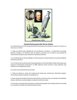 Características generales de las células
Las célulastienenunaserie de características estructuralesyfuncionalesencomún.En lo que a su
estructura se refiere:
1. Todas las células están rodeadas de una membrana o envoltura – es diferente en animales,
plantas y hongos, y en bacterias- que las separa y comunica con el exterior, que controla los
movimientos celulares y que mantiene el potencial eléctrico.
2. La membranade las célulasalbergauninterioracuoso,el citosol,donde se encuentrantodoslos
elementos celulares.
3. En el interiorde lascélulasestáel material genéticoenformade ADN yel ácidoribonucleico,que
expresa la información contenida en el ADN. Además, tienen enzimas y otras proteínas, que
mantienen el metabolismo activo.
En cuanto a las características funcionales:
1. Todas las células se nutren de sustancias del medio que transforman, liberando energía y
eliminando residuos mediante el metabolismo.
2. Como consecuenciade losprocesosnutricionales,lascélulascreceny se dividen,formandodos
células, idénticas a la célula original, mediante la división celular.
3. A menudo,comoparte del ciclocelular,muchascélulaspuedensufrircambiosdeformaofunción
en un proceso conocido como diferenciación celular.
 