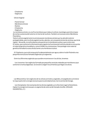 - Citoplasma
- Orgánulos
Célula Vegetal
- Pared Celular
- Membrana Celular
- Núcleo
- Citoplasma
- Orgánulos
La membranacelular,esunafinamembranaque rodeaa la célula,laprotege ypermite el paso
de ciertassustanciasdel exterioral interiorde lacélula.Tambiénse laconoce como Membrana
Plasmática.
Tanto la célulavegetal comolaanimal poseenmembranacelularque lasaísladel exterior
protegiéndolas,perolacélulavegetal cuenta,además,conunaparedcelularde celulosa,que le da
rigidez. Recuerda,noconfundamosestaparedconlamembrananuclear,que esotra cosa.
El núcleo,que contienelainformaciónpararegularlasfuncionesde lacélulaydonde se encuentra
el material genéticohereditario,comoel ADN yloscromosomas.Paraprotegereste material
genéticohereditarioestascélulastienenunamembrananuclear.
El Citoplasma,que estácompuestofundamentalmente poraguaysobre el estánflotandounas
pequeñasestructurasllamadasOrgánulosy/oorganelos.
Entre los diferentesorgánulosque puedenencontrarseen lascélulas,tenemos:
- Los Lisosomas:Sonorgánulosformadoporpequeñasvesículasrodeadaspormembranayque
contienenenzimasdigestivos.Sufunciónesdigerirlosalimentosque lleganalacélula.
- Las Mitocondrias:Sonorgánulosde las célulasanimalesyvegetales,encargadosde suministrar
la mayorparte de la energíanecesariaparala actividadcelular,Sonlacentral de Energía.
- Los Cloroplastos:Sonexclusivosde lascélulasvegetalesyenellostiene lugarlafotosíntesis.
Captan laenergíaluminosaporun pigmentode colorverde llamadoclorofila. (CÉLULAS
EUCARIOTAS,s.f.)
 