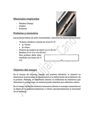 Materiales empleados
- Péndulo Charpy
- Calibre
- Probetas
Probetas y normativa
Las probetas deben de estar normalizadas, usaremos las siguientes probetas:
- Probeta cilíndrica roscada de acero F115
• Lo=72mm
• Do=6mm
- Probeta de madera de abeto 2 x 2 x 30 cm3
- Metálica F115 10 x 10 x 55 mm3
Esta probeta debe estar
entallada con forma de V
o U.
Objetivo del ensayo
En el ensayo de tracción, usando una probeta cilíndrica, el objetivo es
determinar al porcentaje de alargamiento y la deformación de el diámetro de
la probeta. Además, es importante calcular el coeficiente de resiliencia que
determina la energía que un material puede absorber por milímetro cubico.
En el ensayo de flexión dinámica buscamos obtener la energía consumida en
la rotura de la probeta(resiliencia) y valorar aproximadamente la tenacidad
de un material.
 