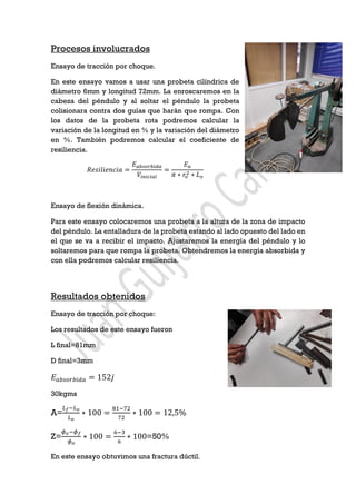 Procesos involucrados
Ensayo de tracción por choque.
En este ensayo vamos a usar una probeta cilíndrica de
diámetro 6mm y longitud 72mm. La enroscaremos en la
cabeza del péndulo y al soltar el péndulo la probeta
colisionara contra dos guías que harán que rompa. Con
los datos de la probeta rota podremos calcular la
variación de la longitud en % y la variación del diámetro
en %. También podremos calcular el coeficiente de
resiliencia.
𝑅𝑒𝑠𝑖𝑙𝑖𝑒𝑛𝑐𝑖𝑎 =
𝐸 𝑎𝑏𝑠𝑜𝑟𝑏𝑖𝑑𝑎
𝑉𝑖𝑛𝑖𝑐𝑖𝑎𝑙
=
𝐸 𝑎
𝜋 ∗ 𝑟𝑜
2 ∗ 𝐿 𝑜
Ensayo de flexión dinámica.
Para este ensayo colocaremos una probeta a la altura de la zona de impacto
del péndulo. La entalladura de la probeta estando al lado opuesto del lado en
el que se va a recibir el impacto. Ajustaremos la energía del péndulo y lo
soltaremos para que rompa la probeta. Obtendremos la energía absorbida y
con ella podremos calcular resiliencia.
Resultados obtenidos
Ensayo de tracción por choque:
Los resultados de este ensayo fueron
L final=81mm
D final=3mm
𝐸 𝑎𝑏𝑠𝑜𝑟𝑏𝑖𝑑𝑎 = 152𝑗
30kgms
A=
𝐿 𝑓−𝐿 𝑜
𝐿 𝑜
∗ 100 =
81−72
72
∗ 100 = 12,5%
Z=
𝜙 𝑜−𝜙 𝑓
𝜙 𝑜
∗ 100 =
6−3
6
∗ 100=50%
En este ensayo obtuvimos una fractura dúctil.
 