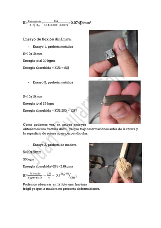 K=
𝐸 𝑎𝑏𝑠𝑜𝑟𝑏𝑖𝑑𝑎
𝜋∗𝑟 𝑜
2∗𝐿 𝑜
=
152
3.14∗0.0032∗0.0072
=0.074J/mm3
Ensayo de flexión dinámica.
- Ensayo 1, probeta metálica
S=10x10 mm
Energía total 30 kgms
Energía absorbida = KU2 = 82J
- Ensayo 2, probeta metálica
S=10x10 mm
Energía total 25 kgm
Energía absorbida = KU2 250 = 126J
Como podemos ver, en ambos ensayos
obtenemos una fractura dúctil, ya que hay deformaciones antes de la rotura y
la superficie de rotura no es perpendicular.
- Ensayo 3, probeta de madera
S=20x20mm
30 kgm
Energía absorbida=28 j=2.8kgms
K=
𝑇𝑟𝑎𝑏𝑎𝑗𝑜
𝑆𝑢𝑝𝑒𝑟𝑓𝑖𝑐𝑖𝑒
=
2.8
4
= 0.7
𝑘𝑔𝑚
𝑐𝑚2⁄
Podemos observar en la foto una fractura
frágil ya que la madera no presenta deformaciones.
 