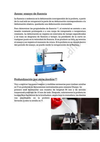 Anexo: ensayo de fluencia
La fluencia o cedencia es la deformación irrecuperable de la probeta, a partir
de la cual solo se recuperará la parte de su deformación correspondiente a la
deformación elástica, quedando una deformación irreversible.
Para determinar las propiedades de fluencia [1], el material se somete a una
tensión constante prolongada o a una carga de compresión a temperatura
constante. La deformación se registra en intervalos de tiempo especificados
y se traza un diagrama de fluencia y tiempo. La pendiente de la curva en
cualquier punto es la velocidad de fluencia. Si se produce un fallo, se termina
el ensayo y se registra el momento de rotura. Si la probeta no se rompe dentro
del período de ensayo, se puede medir la recuperación de la fluencia.
Profundización por otros medios [2]
Voy a explicar los pasos a seguir y medidas necesarias para realizar entallas
en V en probetas de dimensiones normalizadas para ensayos Charpy. Lo
primero será seleccionar una muestra de longitud 55 mm y de sección
transversal cuadrada de 10 mm de lado. Después, colocaremos la probeta en
la superficie horizontal de la brochadora. según baja la cremallera, los dientes
van penetrando en la probeta
llevando a cabo la entalla en V.
 