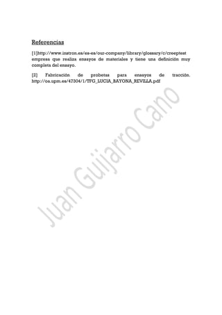 Referencias
[1]http://www.instron.es/es-es/our-company/library/glossary/c/creeptest
empresa que realiza ensayos de materiales y tiene una definición muy
completa del ensayo.
[2] Fabricación de probetas para ensayos de tracción.
http://oa.upm.es/47304/1/TFG_LUCIA_BAYONA_REVILLA.pdf
 