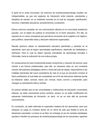 A partir de lo antes enunciado, los entornos de enseñanza/aprendizaje resultan ser
indispensables, ya que son espacios de interacción entre docente, estudiantes y
disciplina de estudio, en un ambiente concreto en el cual se conjugan: planificación,
recursos, materiales educativos, procedimientos y evaluación.

Dichos entornos necesitan de una comunicación efectiva en la comunidad académica
peculiar, con el objeto de publicar lo encontrado en el lecho educativo. Por ello, se
requiere de un marco conceptual que permita la conversión de lo subjetivo a lo objetivo,
para justificar, desarrollar ideas y descubrir relaciones organizadas.

Resulta oportuno utilizar un planteamiento educativo planificado y centrado en el
estudiante, para que se logren aprendizajes significativos, desarrollo de habilidades y
destrezas. Para lo cual se deben ejecutar actividades de aprendizaje formales e
informales, hacia la cultivación de una cultura propia.

En consecuencia se hace fundamental poseer compromiso y vacación de servicio, para
motivar a los futuros profesionales, para ello, es necesario estar en una constante
revisión del quehacer pedagógico dentro y fuera del aula de clases, respondiendo a las
múltiples demandas del nuevo ecosistema de vida en el que se encuentra inmerso el
futuro profesional, el cual debe ser competente con el fin de estructurar sistemas donde
se relacione: saber, conocer, hacer, ser, innovar, hacer, convivir y emprender, para
conjugar su participación ética y exitosa.

Es preciso señalar que en las universidades e instituciones de educación universitaria
clásicas, se están produciendo pocos cambios, porque no se están modificando los
esquemas tradicionales de formación, es decir, no se va más allá de acumular
conocimientos.

En conclusión, se debe estimular la capacidad creadora de los aprendices, para que
coloquen en juego su iniciativa dentro de un clima de aula que facilite la toma de
decisiones razonadas. La tarea no es fácil, sin embargo el uso de variadas estrategias
ayudará a facilitar los procesos de enseñanza/aprendizaje de los educandos, logrando

 