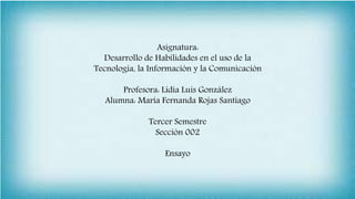 Asignatura:
Desarrollo de Habilidades en el uso de la
Tecnología, la Información y la Comunicación
Profesora: Lidia Luis González
Alumna: María Fernanda Rojas Santiago
Tercer Semestre
Sección 002
Ensayo
 