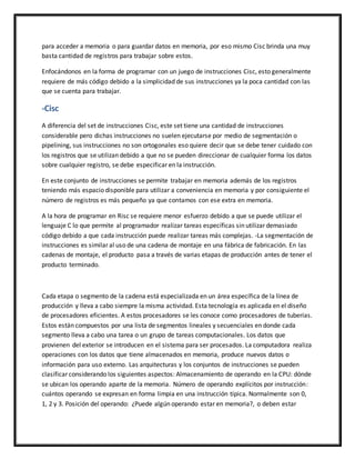 para acceder a memoria o para guardar datos en memoria, por eso mismo Cisc brinda una muy
basta cantidad de registros para trabajar sobre estos.
Enfocándonos en la forma de programar con un juego de instrucciones Cisc, esto generalmente
requiere de más código debido a la simplicidad de sus instrucciones ya la poca cantidad con las
que se cuenta para trabajar.
-Cisc
A diferencia del set de instrucciones Cisc, este set tiene una cantidad de instrucciones
considerable pero dichas instrucciones no suelen ejecutarse por medio de segmentación o
pipelining, sus instrucciones no son ortogonales eso quiere decir que se debe tener cuidado con
los registros que se utilizan debido a que no se pueden direccionar de cualquier forma los datos
sobre cualquier registro, se debe especificar en la instrucción.
En este conjunto de instrucciones se permite trabajar en memoria además de los registros
teniendo más espacio disponible para utilizar a conveniencia en memoria y por consiguiente el
número de registros es más pequeño ya que contamos con ese extra en memoria.
A la hora de programar en Risc se requiere menor esfuerzo debido a que se puede utilizar el
lenguaje C lo que permite al programador realizar tareas específicas sin utilizar demasiado
código debido a que cada instrucción puede realizar tareas más complejas. -La segmentación de
instrucciones es similar al uso de una cadena de montaje en una fábrica de fabricación. En las
cadenas de montaje, el producto pasa a través de varias etapas de producción antes de tener el
producto terminado.
Cada etapa o segmento de la cadena está especializada en un área específica de la línea de
producción y lleva a cabo siempre la misma actividad. Esta tecnología es aplicada en el diseño
de procesadores eficientes. A estos procesadores se les conoce como procesadores de tuberías.
Estos están compuestos por una lista de segmentos lineales y secuenciales en donde cada
segmento lleva a cabo una tarea o un grupo de tareas computacionales. Los datos que
provienen del exterior se introducen en el sistema para ser procesados. La computadora realiza
operaciones con los datos que tiene almacenados en memoria, produce nuevos datos o
información para uso externo. Las arquitecturas y los conjuntos de instrucciones se pueden
clasificar considerando los siguientes aspectos: Almacenamiento de operando en la CPU: dónde
se ubican los operando aparte de la memoria. Número de operando explícitos por instrucción:
cuántos operando se expresan en forma limpia en una instrucción típica. Normalmente son 0,
1, 2 y 3. Posición del operando: ¿Puede algún operando estar en memoria?, o deben estar
 