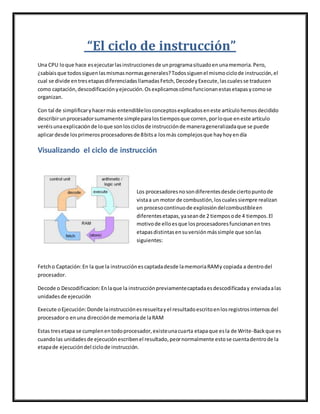 “El ciclo de instrucción”
Una CPU loque hace esejecutarlasinstruccionesde unprogramasituadoenunamemoria.Pero,
¿sabíaisque todossiguenlasmismasnormasgenerales?Todossiguenel mismociclode instrucción,el
cual se divide entresetapasdiferenciadasllamadasFetch,DecodeyExecute,lascualesse traducen
como captación,descodificaciónyejecución.Osexplicamoscómofuncionanestasetapasycomose
organizan.
Con tal de simplificaryhacermás entendiblelosconceptosexplicadoseneste artículohemosdecidido
describirunprocesadorsumamente simpleparalostiemposque corren,porloque eneste artículo
veréisunaexplicaciónde loque sonlosciclosde instrucciónde manerageneralizadaque se puede
aplicardesde losprimerosprocesadoresde 8bitsa losmás complejosque hayhoyendía
Visualizando el ciclo de instrucción
Los procesadoresnosondiferentesdesde ciertopuntode
vistaa un motor de combustión,loscualessiempre realizan
un procesocontinuode explosióndelcombustibleen
diferentesetapas,yaseande 2 tiemposode 4 tiempos.El
motivode elloesque losprocesadoresfuncionanentres
etapasdistintasensuversiónmássimple que sonlas
siguientes:
Fetcho Captación:En la que la instrucciónescaptadadesde lamemoriaRAMy copiada a dentrodel
procesador.
Decode o Descodificacion:Enlaque la instrucciónpreviamentecaptadaesdescodificaday enviadaalas
unidadesde ejecución
Execute oEjecución:Donde lainstrucciónesresueltayel resultadoescritoenlosregistrosinternosdel
procesadoro enuna direcciónde memoriade laRAM
Estas tresetapa se cumplenentodoprocesador,existeunacuarta etapaque esla de Write-Backque es
cuandolas unidadesde ejecuciónescribenel resultado,peornormalmente estose cuentadentrode la
etapade ejecucióndel ciclode instrucción.
 