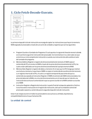 1. Ciclo Fetch-Decode-Execute.
La primeraetapadel ciclode instrucciónse encargade captar las instruccionesque hayenlamemoria
RAMasignadaal procesadora travésde una serie de unidadesyregistrosque sonlassiguientes:
 Program CounteroContadorde Programa:El cual apuntaa la siguiente líneade memoriadonde
se encuentralasiguiente instruccióndel procesador.Se incrementaen1su valorcada vezque
se terminaun ciclocompletode instrucciónocuandounainstrucciónde saltocambiael valor
del contadorde programa.
 MemoryAddressRegisteroregistrode direccionamientode memoria:El MAR copiael
contenidodel PCylo envíaa la RAMa travésde lospinesde direccionamientode laCPU,los
cualesestáncableadosconlospinesde direccionamientode lapropiamemoriaRAM.
 MemoryData Registeroregistrode datosa memoria:En el caso que la CPU tengaque realizar
una lecturaa memoria,loque hace el MDR escopiar el contenidode esadirecciónde memoria
a un registrointernode laCPU, el cual es unregistrotemporal de pasoantesde que su
contenido seacopiadoal InstructionRegister.El MDR al contrariodel MAR estáconectadoa los
pinesde datosde la RAMy no a los de direccionamientoyenel casode que se trate de una
instrucciónde escriturael contenidode loque se quiere escribirenlaRAMtambiénse escribe
enel MDR
 InstructionRegisteroRegistrode Instrucción:Laparte final de laetapa de captacióno fetches
la escriturade la instrucciónenel registrode instrucción,delcual launidadde control del
procesadorcopiarásu contenidoparala segundaetapadel ciclode instrucción.
Estas 4 sub-etapasocurrenentodoslosprocesadoresseacual seasuutilidad,arquitecturay
compatibilidadbinariaoloque llamamosISA.
La unidad de control
 