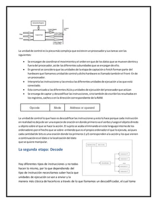 La unidadde control esla piezamáscompleja que existeenunprocesadorysustareas sonlas
siguientes:
 Se encargan de coordinarel movimientoyel ordenenque de losdatosque se muevendentroy
fueradel procesador,asíde lasdiferentessubunidadesque se encargande ello.
 En general se consideraque lasunidadesde laetapade captacióno Fetchformanparte del
hardware que llamamosunidadde control ydichohardware esllamadotambiénel Front-Ende
un procesador.
 Interpretalasinstruccionesylasenvíaa lasdiferentesunidadesde ejecución alasque está
conectado.
 Esta comunicadoa lasdiferentesALUsyunidadesde ejecucióndel procesadorque actúan
 Se encarga de captar y descodificarlasinstrucciones,sinotambiénde escribirlosresultadosen
losregistros,cacheso enla direccióncorrespondiente de laRAM.
La unidadde control loque hace esdescodificarlasinstruccionesyestolohace porque cada instrucción
enrealidadnodejade ser unaespecie de oraciónendonde primerovael verboyluegoel objetodirecto
u objetosobre el que se hace la acción.El sujetose acaba eliminandoeneste lenguajeinternode los
ordenadoresporel hechoque se sobre-entiendeque esel propioordenadorel que loejecuta, asípues
cada cantidadde bitsesuna oracióndonde losprimeros1 y0 correspondenala accióny losque vienen
a continuaciónesel datoo la localizacióndel dato
que se quiere manipular.
La segunda etapa: Decode
Hay diferentes tipos de instrucciones y no todas
hacen lo mismo, por lo que dependiendo del
tipo de instrucción necesitamos saber hacía que
unidades de ejecución se van a enviar y la
manera más clásica de hacerlo es a través de lo que llamamos un descodificador, el cual toma
 